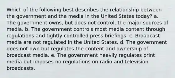 Which of the following best describes the relationship between the government and the media in the United States today? a. The government owns, but does not control, the major sources of media. b. The government controls most media content through regulations and tightly controlled press briefings. c. Broadcast media are not regulated in the United States. d. The government does not own but regulates the content and ownership of broadcast media. e. The government heavily regulates print media but imposes no regulations on radio and television broadcasts.