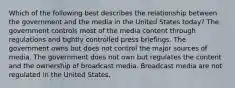 Which of the following best describes the relationship between the government and the media in the United States today? The government controls most of the media content through regulations and tightly controlled press briefings. The government owns but does not control the major sources of media. The government does not own but regulates the content and the ownership of broadcast media. Broadcast media are not regulated in the United States.