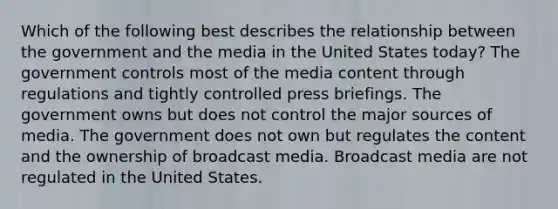 Which of the following best describes the relationship between the government and the media in the United States today? The government controls most of the media content through regulations and tightly controlled press briefings. The government owns but does not control the major sources of media. The government does not own but regulates the content and the ownership of broadcast media. Broadcast media are not regulated in the United States.