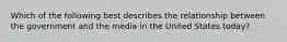 Which of the following best describes the relationship between the government and the media in the United States today?