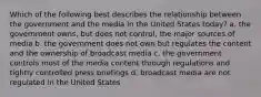 Which of the following best describes the relationship between the government and the media in the United States today? a. the government owns, but does not control, the major sources of media b. the government does not own but regulates the content and the ownership of broadcast media c. the government controls most of the media content through regulations and tightly controlled press briefings d. broadcast media are not regulated in the United States