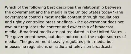 Which of the following best describes the relationship between the government and the media in the United States today? -The government controls most media content through regulations and tightly controlled press briefings. -The government does not own but regulates the content and ownership of broadcast media. -Broadcast media are not regulated in the United States. -The government owns, but does not control, the major sources of media. -The government heavily regulates print media but imposes no regulations on radio and television broadcasts.