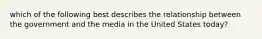 which of the following best describes the relationship between the government and the media in the United States today?