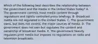 Which of the following best describes the relationship between the government and the media in the United States today? A. The government controls most media content through regulations and tightly controlled press briefings. B. Broadcast media are not regulated in the United States. C. The government owns, but does not control, the major sources of media. D. The government does not own but regulates the content and ownership of broadcast media. E. The government heavily regulates print media but imposes no regulations on radio and television broadcasts.