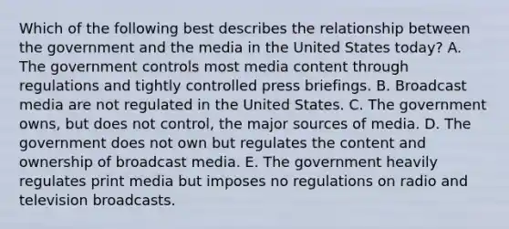 Which of the following best describes the relationship between the government and the media in the United States today? A. The government controls most media content through regulations and tightly controlled press briefings. B. Broadcast media are not regulated in the United States. C. The government owns, but does not control, the major sources of media. D. The government does not own but regulates the content and ownership of broadcast media. E. The government heavily regulates print media but imposes no regulations on radio and television broadcasts.