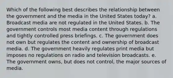 Which of the following best describes the relationship between the government and the media in the United States today? a. Broadcast media are not regulated in the United States. b. The government controls most media content through regulations and tightly controlled press briefings. c. The government does not own but regulates the content and ownership of broadcast media. d. The government heavily regulates print media but imposes no regulations on radio and television broadcasts. e. The government owns, but does not control, the major sources of media.