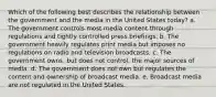 Which of the following best describes the relationship between the government and the media in the United States today? a. The government controls most media content through regulations and tightly controlled press briefings. b. The government heavily regulates print media but imposes no regulations on radio and television broadcasts. c. The government owns, but does not control, the major sources of media. d. The government does not own but regulates the content and ownership of broadcast media. e. Broadcast media are not regulated in the United States.