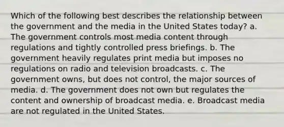 Which of the following best describes the relationship between the government and the media in the United States today? a. The government controls most media content through regulations and tightly controlled press briefings. b. The government heavily regulates print media but imposes no regulations on radio and television broadcasts. c. The government owns, but does not control, the major sources of media. d. The government does not own but regulates the content and ownership of broadcast media. e. Broadcast media are not regulated in the United States.