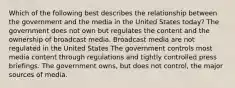 Which of the following best describes the relationship between the government and the media in the United States today? The government does not own but regulates the content and the ownership of broadcast media. Broadcast media are not regulated in the United States The government controls most media content through regulations and tightly controlled press briefings. The government owns, but does not control, the major sources of media.