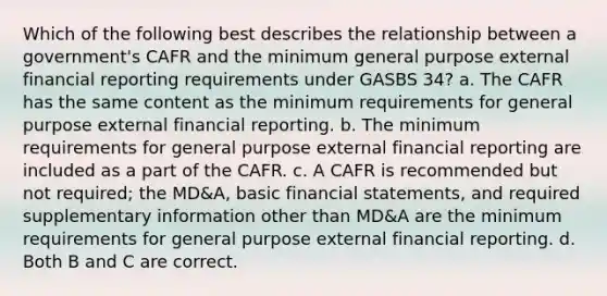 Which of the following best describes the relationship between a government's CAFR and the minimum general purpose external financial reporting requirements under GASBS 34? a. The CAFR has the same content as the minimum requirements for general purpose external financial reporting. b. The minimum requirements for general purpose external financial reporting are included as a part of the CAFR. c. A CAFR is recommended but not required; the MD&A, basic financial statements, and required supplementary information other than MD&A are the minimum requirements for general purpose external financial reporting. d. Both B and C are correct.