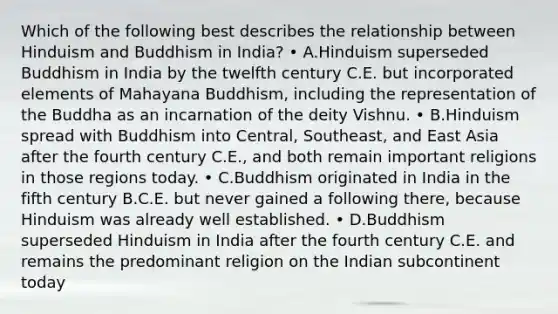 Which of the following best describes the relationship between Hinduism and Buddhism in India? • A.Hinduism superseded Buddhism in India by the twelfth century C.E. but incorporated elements of Mahayana Buddhism, including the representation of the Buddha as an incarnation of the deity Vishnu. • B.Hinduism spread with Buddhism into Central, Southeast, and East Asia after the fourth century C.E., and both remain important religions in those regions today. • C.Buddhism originated in India in the fifth century B.C.E. but never gained a following there, because Hinduism was already well established. • D.Buddhism superseded Hinduism in India after the fourth century C.E. and remains the predominant religion on the Indian subcontinent today