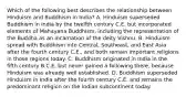 Which of the following best describes the relationship between Hinduism and Buddhism in India? A. Hinduism superseded Buddhism in India by the twelfth century C.E. but incorporated elements of Mahayana Buddhism, including the representation of the Buddha as an incarnation of the deity Vishnu. B. Hinduism spread with Buddhism into Central, Southeast, and East Asia after the fourth century C.E., and both remain important religions in those regions today. C. Buddhism originated in India in the fifth century B.C.E. but never gained a following there, because Hinduism was already well established. D. Buddhism superseded Hinduism in India after the fourth century C.E. and remains the predominant religion on the Indian subcontinent today.