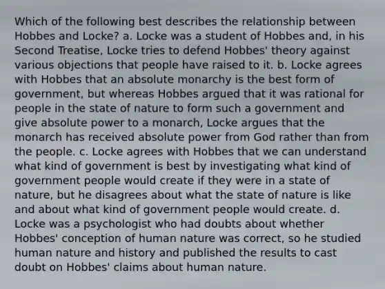 Which of the following best describes the relationship between Hobbes and Locke? a. Locke was a student of Hobbes and, in his Second Treatise, Locke tries to defend Hobbes' theory against various objections that people have raised to it. b. Locke agrees with Hobbes that an absolute monarchy is the best form of government, but whereas Hobbes argued that it was rational for people in the state of nature to form such a government and give absolute power to a monarch, Locke argues that the monarch has received absolute power from God rather than from the people. c. Locke agrees with Hobbes that we can understand what kind of government is best by investigating what kind of government people would create if they were in a state of nature, but he disagrees about what the state of nature is like and about what kind of government people would create. d. Locke was a psychologist who had doubts about whether Hobbes' conception of human nature was correct, so he studied human nature and history and published the results to cast doubt on Hobbes' claims about human nature.