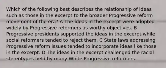 Which of the following best describes the relationship of ideas such as those in the excerpt to the broader Progressive reform movement of the era? A The ideas in the excerpt were adopted widely by Progressive reformers as worthy objectives. B Progressive presidents supported the ideas in the excerpt while social reformers tended to reject them. C State laws addressing Progressive reform issues tended to incorporate ideas like those in the excerpt. D The ideas in the excerpt challenged the racial stereotypes held by many White Progressive reformers.