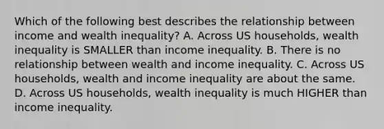 Which of the following best describes the relationship between income and wealth inequality? A. Across US households, wealth inequality is SMALLER than income inequality. B. There is no relationship between wealth and income inequality. C. Across US households, wealth and income inequality are about the same. D. Across US households, wealth inequality is much HIGHER than income inequality.