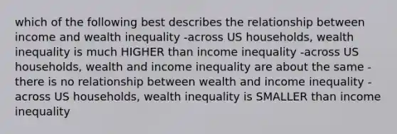 which of the following best describes the relationship between income and wealth inequality -across US households, wealth inequality is much HIGHER than income inequality -across US households, wealth and income inequality are about the same -there is no relationship between wealth and income inequality -across US households, wealth inequality is SMALLER than income inequality