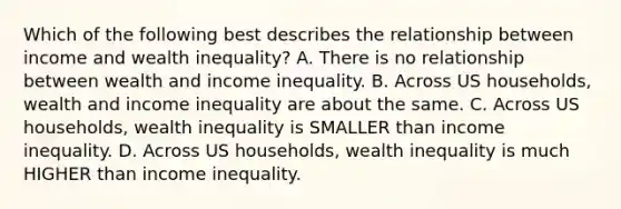 Which of the following best describes the relationship between income and wealth inequality? A. There is no relationship between wealth and income inequality. B. Across US households, wealth and income inequality are about the same. C. Across US households, wealth inequality is SMALLER than income inequality. D. Across US households, wealth inequality is much HIGHER than income inequality.