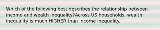 Which of the following best describes the relationship between income and wealth inequality?Across US households, wealth inequality is much HIGHER than income inequality.