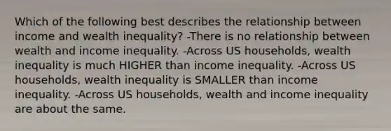 Which of the following best describes the relationship between income and wealth inequality? -There is no relationship between wealth and income inequality. -Across US households, wealth inequality is much HIGHER than income inequality. -Across US households, wealth inequality is SMALLER than income inequality. -Across US households, wealth and income inequality are about the same.