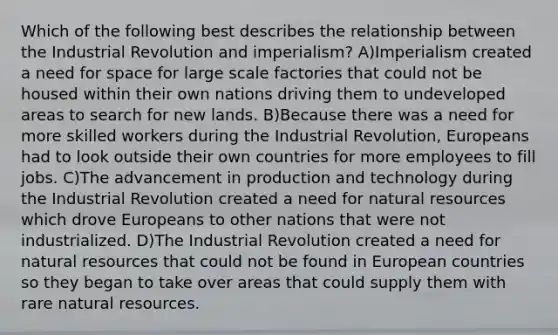 Which of the following best describes the relationship between the Industrial Revolution and imperialism? A)Imperialism created a need for space for large scale factories that could not be housed within their own nations driving them to undeveloped areas to search for new lands. B)Because there was a need for more skilled workers during the Industrial Revolution, Europeans had to look outside their own countries for more employees to fill jobs. C)The advancement in production and technology during the Industrial Revolution created a need for natural resources which drove Europeans to other nations that were not industrialized. D)The Industrial Revolution created a need for natural resources that could not be found in European countries so they began to take over areas that could supply them with rare natural resources.