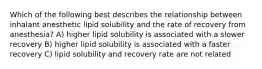 Which of the following best describes the relationship between inhalant anesthetic lipid solubility and the rate of recovery from anesthesia? A) higher lipid solubility is associated with a slower recovery B) higher lipid solubility is associated with a faster recovery C) lipid solubility and recovery rate are not related