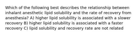 Which of the following best describes the relationship between inhalant anesthetic lipid solubility and the rate of recovery from anesthesia? A) higher lipid solubility is associated with a slower recovery B) higher lipid solubility is associated with a faster recovery C) lipid solubility and recovery rate are not related