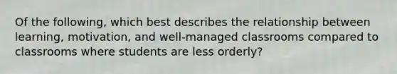 Of the following, which best describes the relationship between learning, motivation, and well-managed classrooms compared to classrooms where students are less orderly?