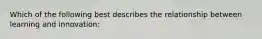 Which of the following best describes the relationship between learning and innovation: