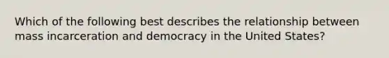 Which of the following best describes the relationship between mass incarceration and democracy in the United States?