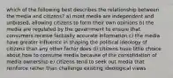 which of the following best describes the relationship between the media and citizens? a) most media are independent and unbiased, allowing citizens to form their own opinions b) the media are regulated by the government to ensure that consumers receive factually accurate information c) the media have greater influence in shaping the political ideology of citizens than any other factor does d) citizens have little choice about how to consume media because of the consolidation of media ownership e) citizens tend to seek out media that reinforce rather than challenge existing ideological views