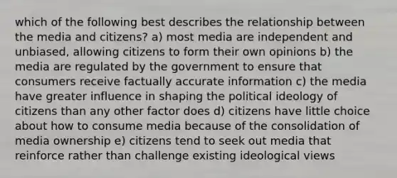 which of the following best describes the relationship between the media and citizens? a) most media are independent and unbiased, allowing citizens to form their own opinions b) the media are regulated by the government to ensure that consumers receive factually accurate information c) the media have greater influence in shaping the political ideology of citizens than any other factor does d) citizens have little choice about how to consume media because of the consolidation of media ownership e) citizens tend to seek out media that reinforce rather than challenge existing ideological views