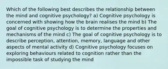 Which of the following best describes the relationship between the mind and cognitive psychology? a) Cognitive psychology is concerned with showing how the brain realises the mind b) The goal of cognitive psychology is to determine the properties and mechanisms of the mind c) The goal of cognitive psychology is to describe perception, attention, memory, language and other aspects of mental activity d) Cognitive psychology focuses on exploring behaviours related to cognition rather than the impossible task of studying the mind