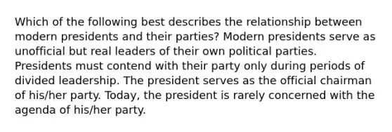 Which of the following best describes the relationship between modern presidents and their parties? Modern presidents serve as unofficial but real leaders of their own political parties. Presidents must contend with their party only during periods of divided leadership. The president serves as the official chairman of his/her party. Today, the president is rarely concerned with the agenda of his/her party.