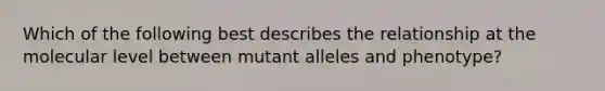 Which of the following best describes the relationship at the molecular level between mutant alleles and phenotype?