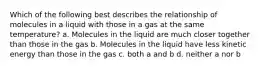 Which of the following best describes the relationship of molecules in a liquid with those in a gas at the same temperature? a. Molecules in the liquid are much closer together than those in the gas b. Molecules in the liquid have less kinetic energy than those in the gas c. both a and b d. neither a nor b