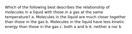 Which of the following best describes the relationship of molecules in a liquid with those in a gas at the same temperature? a. Molecules in the liquid are much closer together than those in the gas b. Molecules in the liquid have less kinetic energy than those in the gas c. both a and b d. neither a nor b