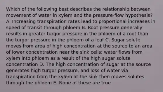 Which of the following best describes the relationship between movement of water in xylem and the pressure-flow hypothesis? A. Increasing transpiration rates lead to proportional increases in speed of transit through phloem B. Root pressure generally results in greater turgor pressure in the phloem of a root than the turgor pressure in the phloem of a leaf C. Sugar solute moves from area of high concentration at the source to an area of lower concentration near the sink cells; water flows from xylem into phloem as a result of the high sugar solute concentration D. The high concentration of sugar at the source generates high turgor pressure, and loss of water via transpiration from the xylem at the sink then moves solutes through the phloem E. None of these are true