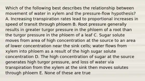 Which of the following best describes the relationship between movement of water in xylem and the pressure-flow hypothesis? A. Increasing transpiration rates lead to proportional increases in speed of transit through phloem B. Root pressure generally results in greater turgor pressure in the phloem of a root than the turgor pressure in the phloem of a leaf C. Sugar solute moves from area of high concentration at the source to an area of lower concentration near the sink cells; water flows from xylem into phloem as a result of the high sugar solute concentration D. The high concentration of sugar at the source generates high turgor pressure, and loss of water via transpiration from the xylem at the sink then moves solutes through phloem E. None of these are true