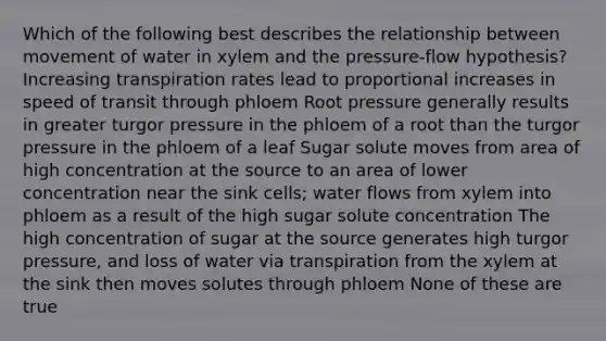 Which of the following best describes the relationship between movement of water in xylem and the pressure-flow hypothesis? Increasing transpiration rates lead to proportional increases in speed of transit through phloem Root pressure generally results in greater turgor pressure in the phloem of a root than the turgor pressure in the phloem of a leaf Sugar solute moves from area of high concentration at the source to an area of lower concentration near the sink cells; water flows from xylem into phloem as a result of the high sugar solute concentration The high concentration of sugar at the source generates high turgor pressure, and loss of water via transpiration from the xylem at the sink then moves solutes through phloem None of these are true