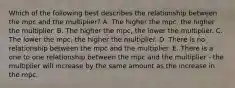 Which of the following best describes the relationship between the mpc and the multiplier? A. The higher the mpc, the higher the multiplier. B. The higher the mpc, the lower the multiplier. C. The lower the mpc, the higher the multiplier. D. There is no relationship between the mpc and the multiplier. E. There is a one to one relationship between the mpc and the multiplier - the multiplier will increase by the same amount as the increase in the mpc.