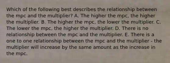 Which of the following best describes the relationship between the mpc and the multiplier? A. The higher the mpc, the higher the multiplier. B. The higher the mpc, the lower the multiplier. C. The lower the mpc, the higher the multiplier. D. There is no relationship between the mpc and the multiplier. E. There is a one to one relationship between the mpc and the multiplier - the multiplier will increase by the same amount as the increase in the mpc.