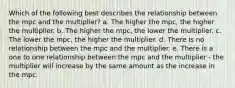 Which of the following best describes the relationship between the mpc and the multiplier? a. The higher the mpc, the higher the multiplier. b. The higher the mpc, the lower the multiplier. c. The lower the mpc, the higher the multiplier. d. There is no relationship between the mpc and the multiplier. e. There is a one to one relationship between the mpc and the multiplier - the multiplier will increase by the same amount as the increase in the mpc.