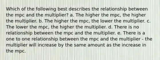 Which of the following best describes the relationship between the mpc and the multiplier? a. The higher the mpc, the higher the multiplier. b. The higher the mpc, the lower the multiplier. c. The lower the mpc, the higher the multiplier. d. There is no relationship between the mpc and the multiplier. e. There is a one to one relationship between the mpc and the multiplier - the multiplier will increase by the same amount as the increase in the mpc.