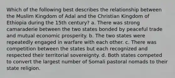 Which of the following best describes the relationship between the Muslim Kingdom of Adal and the Christian Kingdom of Ethiopia during the 15th century? a. There was strong camaraderie between the two states bonded by peaceful trade and mutual economic prosperity. b. The two states were repeatedly engaged in warfare with each other. c. There was competition between the states but each recognized and respected their territorial sovereignty. d. Both states competed to convert the largest number of Somali pastoral nomads to their state religion.