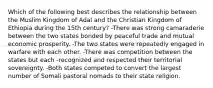 Which of the following best describes the relationship between the Muslim Kingdom of Adal and the Christian Kingdom of Ethiopia during the 15th century? -There was strong camaraderie between the two states bonded by peaceful trade and mutual economic prosperity. -The two states were repeatedly engaged in warfare with each other. -There was competition between the states but each -recognized and respected their territorial sovereignty. -Both states competed to convert the largest number of Somali pastoral nomads to their state religion.