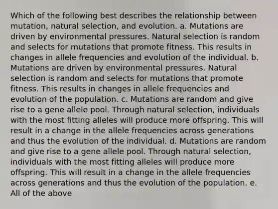 Which of the following best describes the relationship between mutation, natural selection, and evolution. a. Mutations are driven by environmental pressures. Natural selection is random and selects for mutations that promote fitness. This results in changes in allele frequencies and evolution of the individual. b. Mutations are driven by environmental pressures. Natural selection is random and selects for mutations that promote fitness. This results in changes in allele frequencies and evolution of the population. c. Mutations are random and give rise to a gene allele pool. Through natural selection, individuals with the most fitting alleles will produce more offspring. This will result in a change in the allele frequencies across generations and thus the evolution of the individual. d. Mutations are random and give rise to a gene allele pool. Through natural selection, individuals with the most fitting alleles will produce more offspring. This will result in a change in the allele frequencies across generations and thus the evolution of the population. e. All of the above