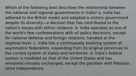 Which of the following best describes the relationship between the national and regional governments in India? a. India has adhered to the British model and adopted a unitary government despite its diversity—a decision that has contributed to the nation's issues with ethnic violence. b. India operates as one of the world's few confederations with all policy decisions, except for national defense and foreign relations, handled at the regional level. c. India has a continuously evolving system of asymmetric federalism, expanding from its original provinces to the current system of states and territories. d. India's federal system is modeled on that of the United States and has remained virtually unchanged, except the partition with Pakistan, since independence.