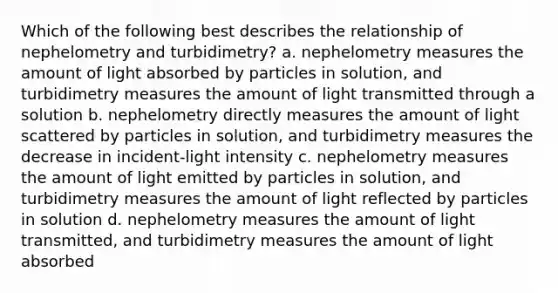 Which of the following best describes the relationship of nephelometry and turbidimetry? a. nephelometry measures the amount of light absorbed by particles in solution, and turbidimetry measures the amount of light transmitted through a solution b. nephelometry directly measures the amount of light scattered by particles in solution, and turbidimetry measures the decrease in incident-light intensity c. nephelometry measures the amount of light emitted by particles in solution, and turbidimetry measures the amount of light reflected by particles in solution d. nephelometry measures the amount of light transmitted, and turbidimetry measures the amount of light absorbed