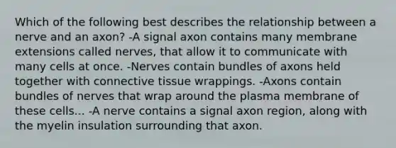 Which of the following best describes the relationship between a nerve and an axon? -A signal axon contains many membrane extensions called nerves, that allow it to communicate with many cells at once. -Nerves contain bundles of axons held together with connective tissue wrappings. -Axons contain bundles of nerves that wrap around the plasma membrane of these cells... -A nerve contains a signal axon region, along with the myelin insulation surrounding that axon.