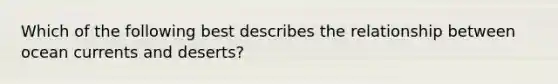 Which of the following best describes the relationship between ocean currents and deserts?